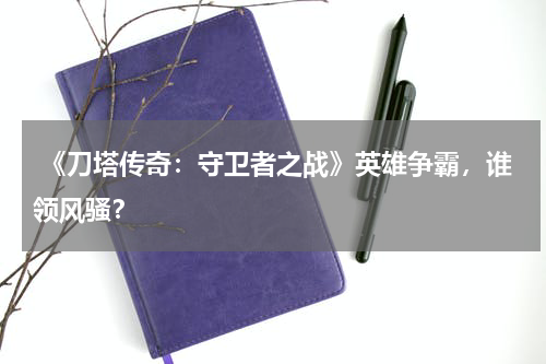  《刀塔传奇：守卫者之战》英雄争霸，谁领风骚？
