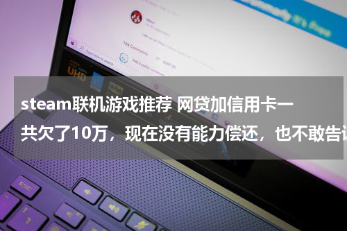 steam联机游戏推荐 网贷加信用卡一共欠了10万，现在没有能力偿还，也不敢告诉家里人，我该怎么办？好后悔！想死的心都有了